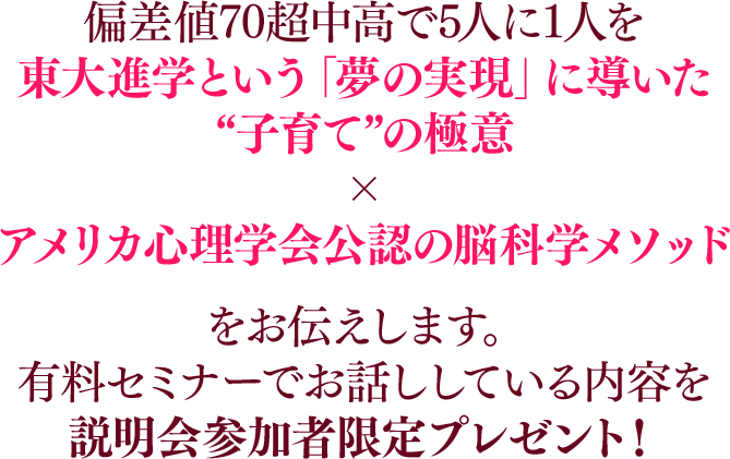 偏差値70超中高で5人に1人を東大進学という「夢の実現」に導いた“子育て”の極意×アメリカ心理学会公認の脳科学メソッドをお伝えします。有料セミナーでお話ししている内容を説明会参加者限定プレゼント！