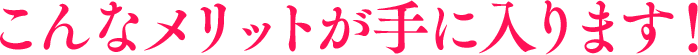 こんなメリットが手に入ります！