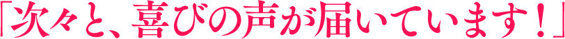 「次々と、喜びの声が届いています！」