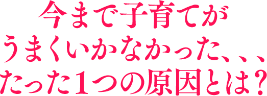 今まで子育てがうまくいかなかった、、、たった１つの原因とは？