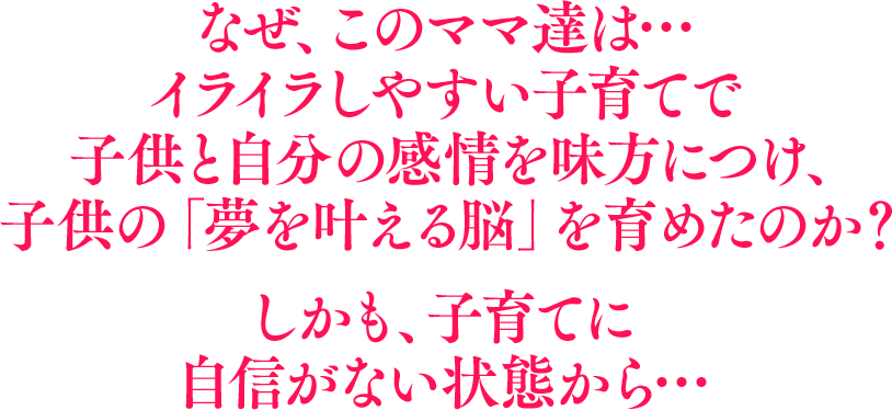 なぜ、このママ達は…イライラしやすい子育てで子供と自分の感情を味方につけ、子供の「夢を叶える脳」を育めたのか？しかも、子育てに自信がない状態から…